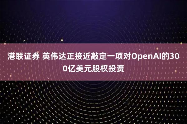 港联证券 英伟达正接近敲定一项对OpenAI的300亿美元股权投资