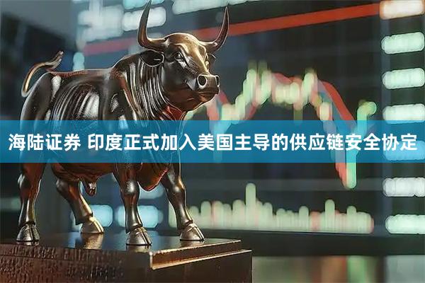 海陆证券 印度正式加入美国主导的供应链安全协定