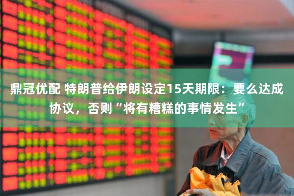 鼎冠优配 特朗普给伊朗设定15天期限：要么达成协议，否则“将有糟糕的事情发生”