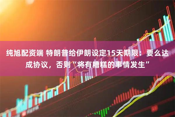 纯旭配资端 特朗普给伊朗设定15天期限：要么达成协议，否则“将有糟糕的事情发生”