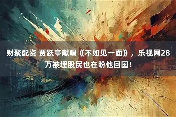 财聚配资 贾跃亭献唱《不如见一面》，乐视网28万被埋股民也在盼他回国！