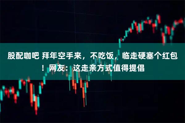 股配咖吧 拜年空手来，不吃饭，临走硬塞个红包！网友：这走亲方式值得提倡