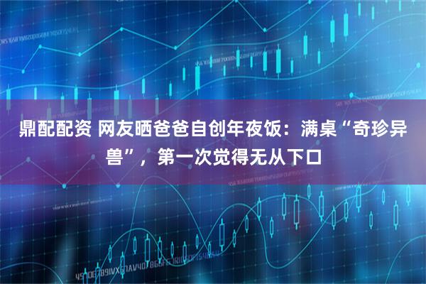 鼎配配资 网友晒爸爸自创年夜饭：满桌“奇珍异兽”，第一次觉得无从下口