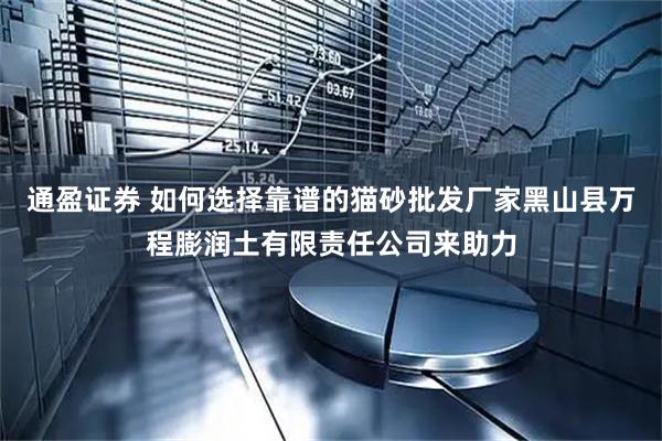 通盈证券 如何选择靠谱的猫砂批发厂家黑山县万程膨润土有限责任公司来助力
