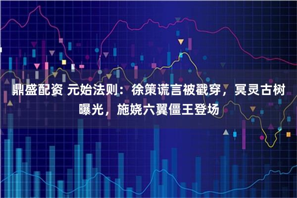 鼎盛配资 元始法则：徐策谎言被戳穿，冥灵古树曝光，施娆六翼僵王登场