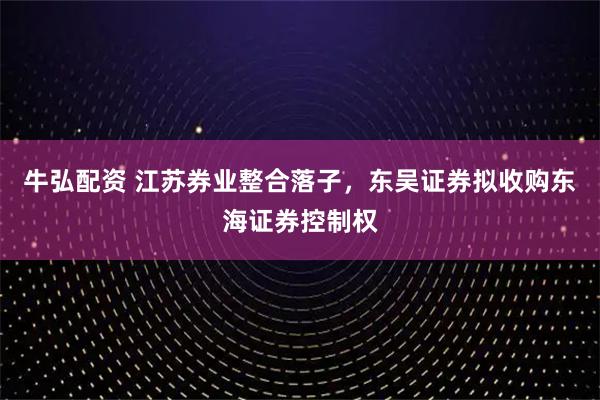 牛弘配资 江苏券业整合落子，东吴证券拟收购东海证券控制权