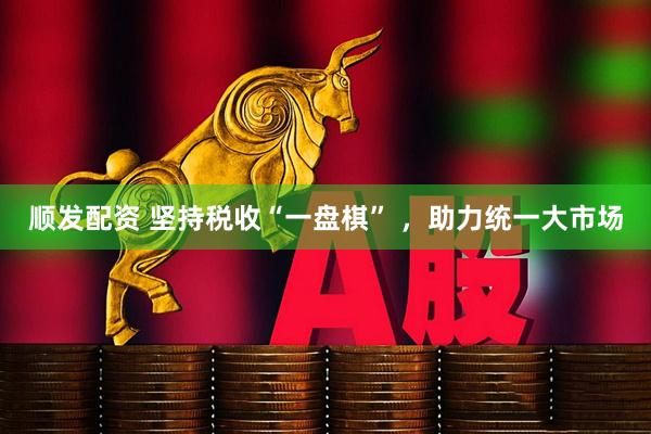 顺发配资 坚持税收“一盘棋” ，助力统一大市场