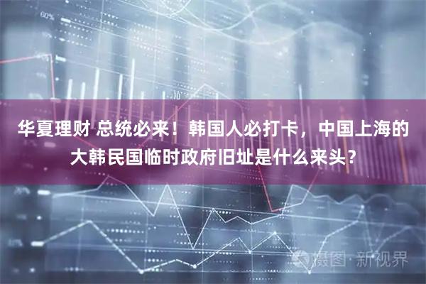 华夏理财 总统必来！韩国人必打卡，中国上海的大韩民国临时政府旧址是什么来头？