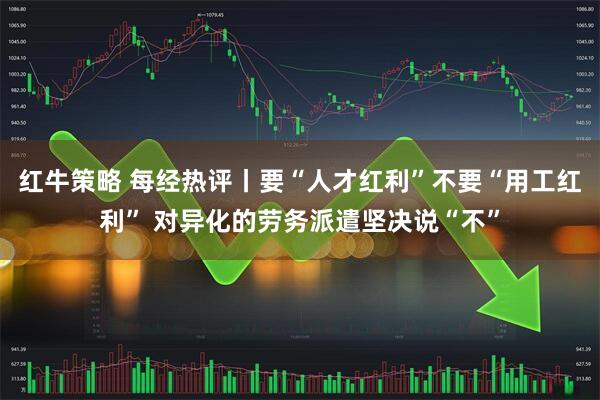 红牛策略 每经热评丨要“人才红利”不要“用工红利” 对异化的劳务派遣坚决说“不”