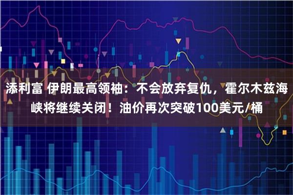 添利富 伊朗最高领袖：不会放弃复仇，霍尔木兹海峡将继续关闭！油价再次突破100美元/桶
