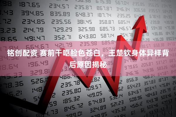 铭创配资 赛前干呕脸色苍白，王楚钦身体异样背后原因揭秘