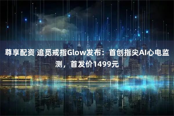 尊享配资 追觅戒指Glow发布：首创指尖AI心电监测，首发价1499元