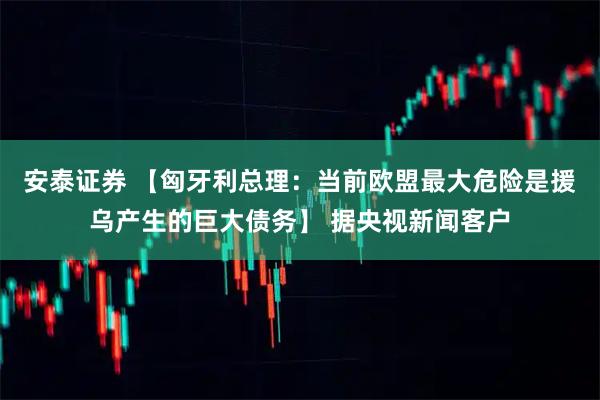 安泰证券 【匈牙利总理：当前欧盟最大危险是援乌产生的巨大债务】 据央视新闻客户