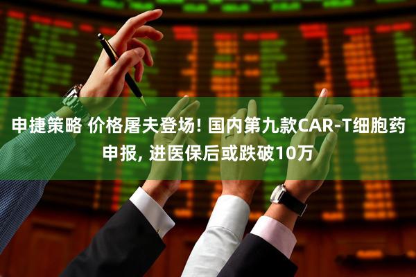 申捷策略 价格屠夫登场! 国内第九款CAR-T细胞药申报, 进医保后或跌破10万