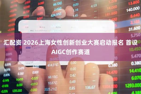 汇配资 2026上海女性创新创业大赛启动报名 首设AIGC创作赛道