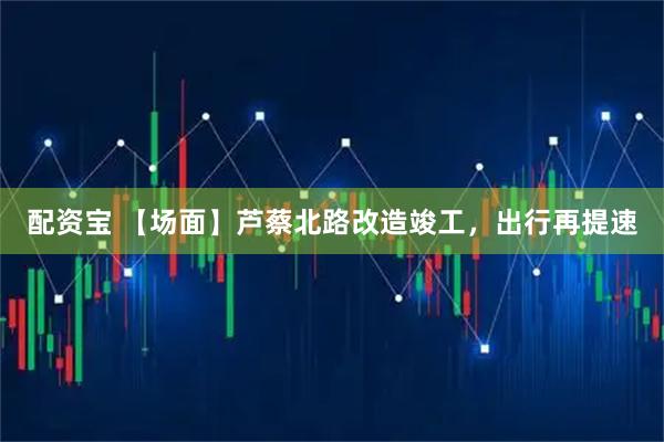 配资宝 【场面】芦蔡北路改造竣工，出行再提速
