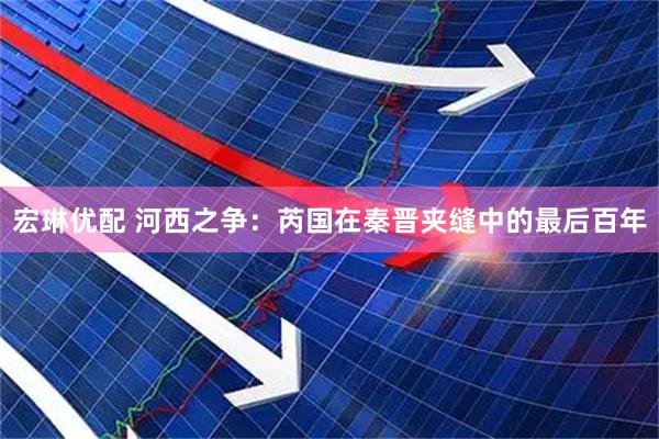 宏琳优配 河西之争：芮国在秦晋夹缝中的最后百年