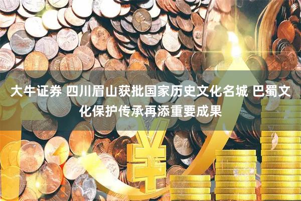 大牛证券 四川眉山获批国家历史文化名城 巴蜀文化保护传承再添重要成果