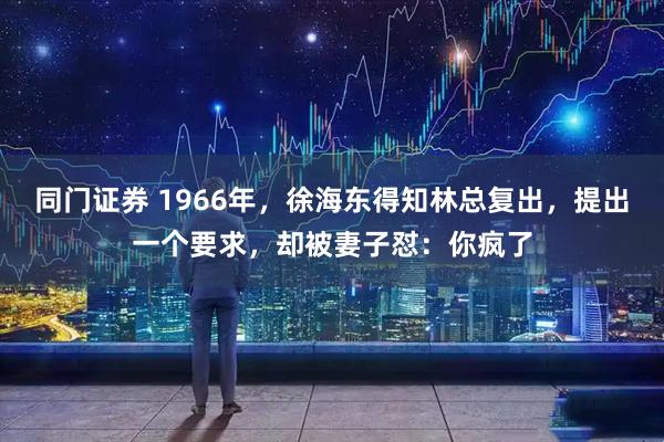 同门证券 1966年，徐海东得知林总复出，提出一个要求，却被妻子怼：你疯了