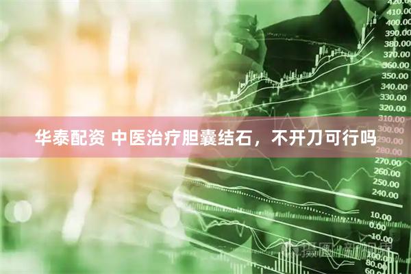 华泰配资 中医治疗胆囊结石，不开刀可行吗