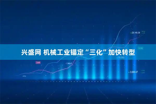 兴盛网 机械工业锚定“三化”加快转型
