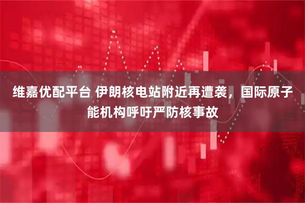维嘉优配平台 伊朗核电站附近再遭袭，国际原子能机构呼吁严防核事故