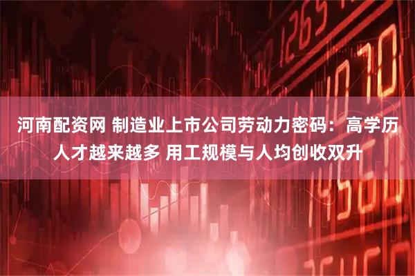 河南配资网 制造业上市公司劳动力密码：高学历人才越来越多 用工规模与人均创收双升