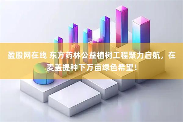 盈股网在线 东方药林公益植树工程聚力启航，在麦盖提种下万亩绿色希望！