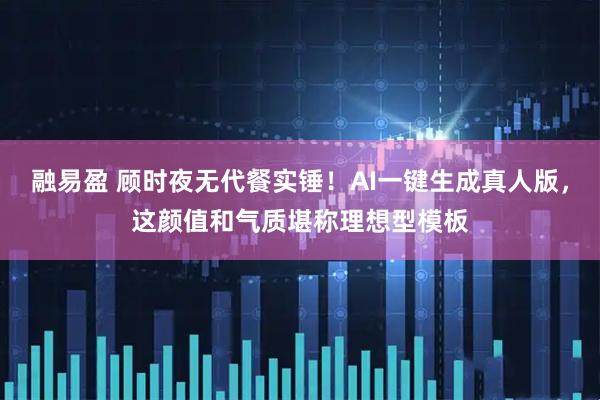 融易盈 顾时夜无代餐实锤！AI一键生成真人版，这颜值和气质堪称理想型模板