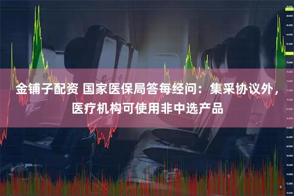 金铺子配资 国家医保局答每经问：集采协议外，医疗机构可使用非中选产品