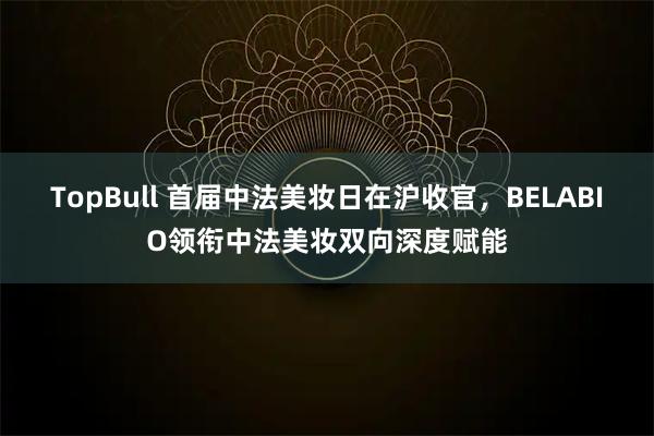 TopBull 首届中法美妆日在沪收官，BELABIO领衔中法美妆双向深度赋能
