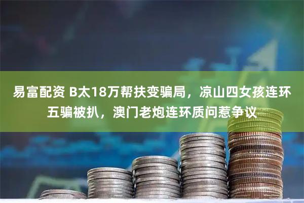 易富配资 B太18万帮扶变骗局，凉山四女孩连环五骗被扒，澳门老炮连环质问惹争议