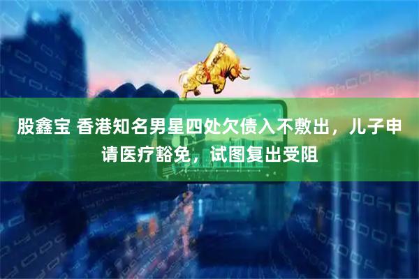 股鑫宝 香港知名男星四处欠债入不敷出，儿子申请医疗豁免，试图复出受阻