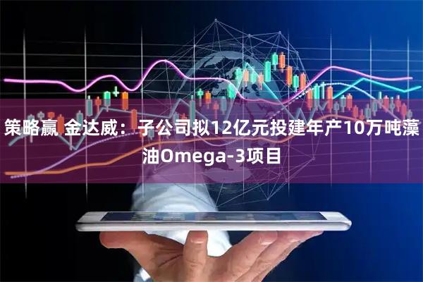 策略赢 金达威：子公司拟12亿元投建年产10万吨藻油Omega-3项目