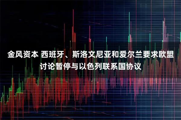金风资本 西班牙、斯洛文尼亚和爱尔兰要求欧盟讨论暂停与以色列联系国协议