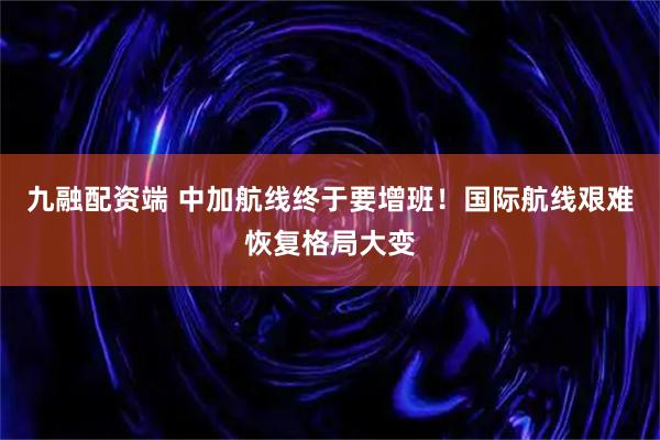 九融配资端 中加航线终于要增班！国际航线艰难恢复格局大变
