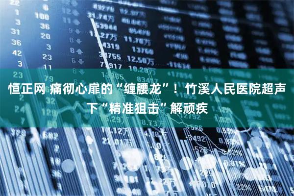 恒正网 痛彻心扉的“缠腰龙”！竹溪人民医院超声下“精准狙击”解顽疾