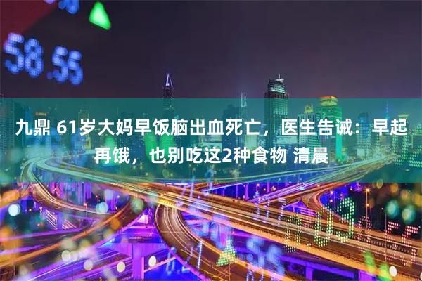 九鼎 61岁大妈早饭脑出血死亡，医生告诫：早起再饿，也别吃这2种食物 清晨