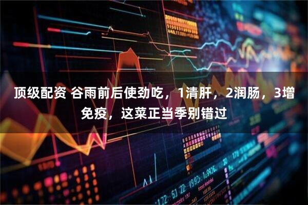 顶级配资 谷雨前后使劲吃，1清肝，2润肠，3增免疫，这菜正当季别错过