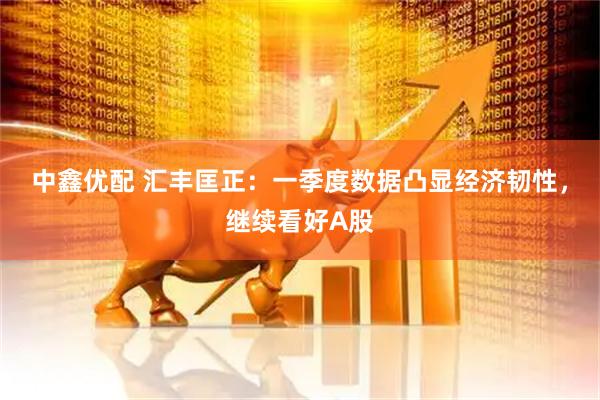 中鑫优配 汇丰匡正：一季度数据凸显经济韧性，继续看好A股