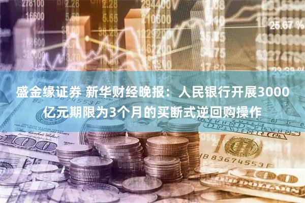 盛金缘证券 新华财经晚报：人民银行开展3000亿元期限为3个月的买断式逆回购操作