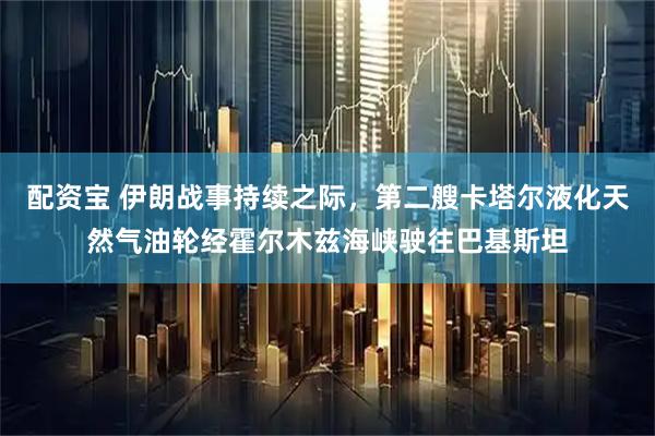 配资宝 伊朗战事持续之际，第二艘卡塔尔液化天然气油轮经霍尔木兹海峡驶往巴基斯坦