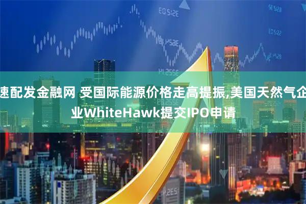 速配发金融网 受国际能源价格走高提振,美国天然气企业WhiteHawk提交IPO申请