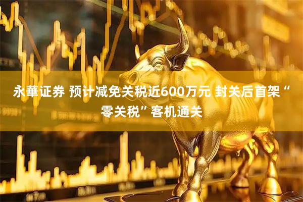 永華证券 预计减免关税近600万元 封关后首架“零关税”客机通关