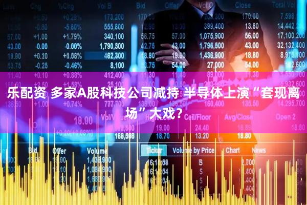 乐配资 多家A股科技公司减持 半导体上演“套现离场”大戏？