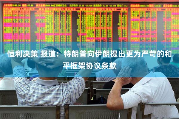 恒利决策 报道：特朗普向伊朗提出更为严苛的和平框架协议条款