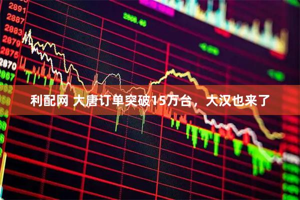 利配网 大唐订单突破15万台，大汉也来了