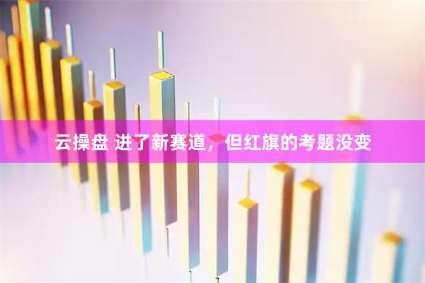 云操盘 进了新赛道，但红旗的考题没变