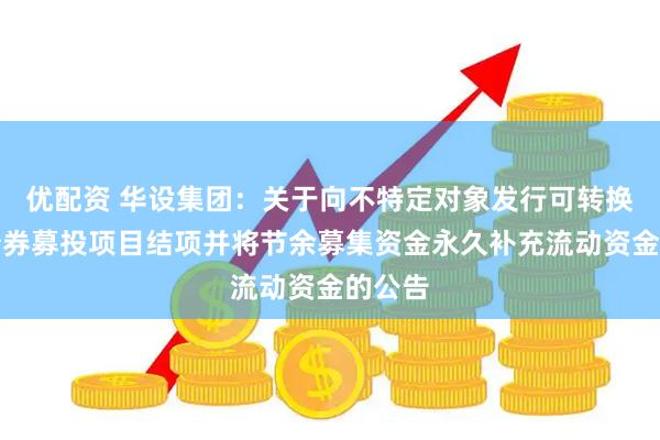 优配资 华设集团：关于向不特定对象发行可转换公司债券募投项目结项并将节余募集资金永久补充流动资金的公告