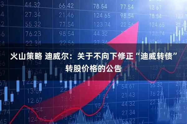 火山策略 迪威尔：关于不向下修正“迪威转债”转股价格的公告